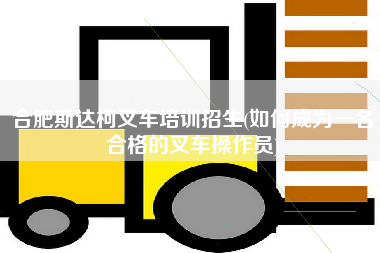合肥斯达柯叉车培训招生(如何成为一名合格的叉车操作员)