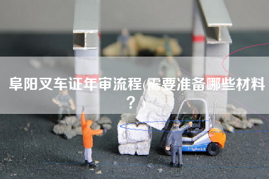 阜阳叉车证年审流程(需要准备哪些材料？)