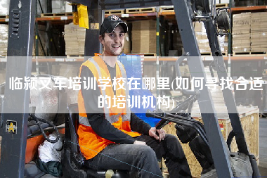 临颍叉车培训学校在哪里(如何寻找合适的培训机构)